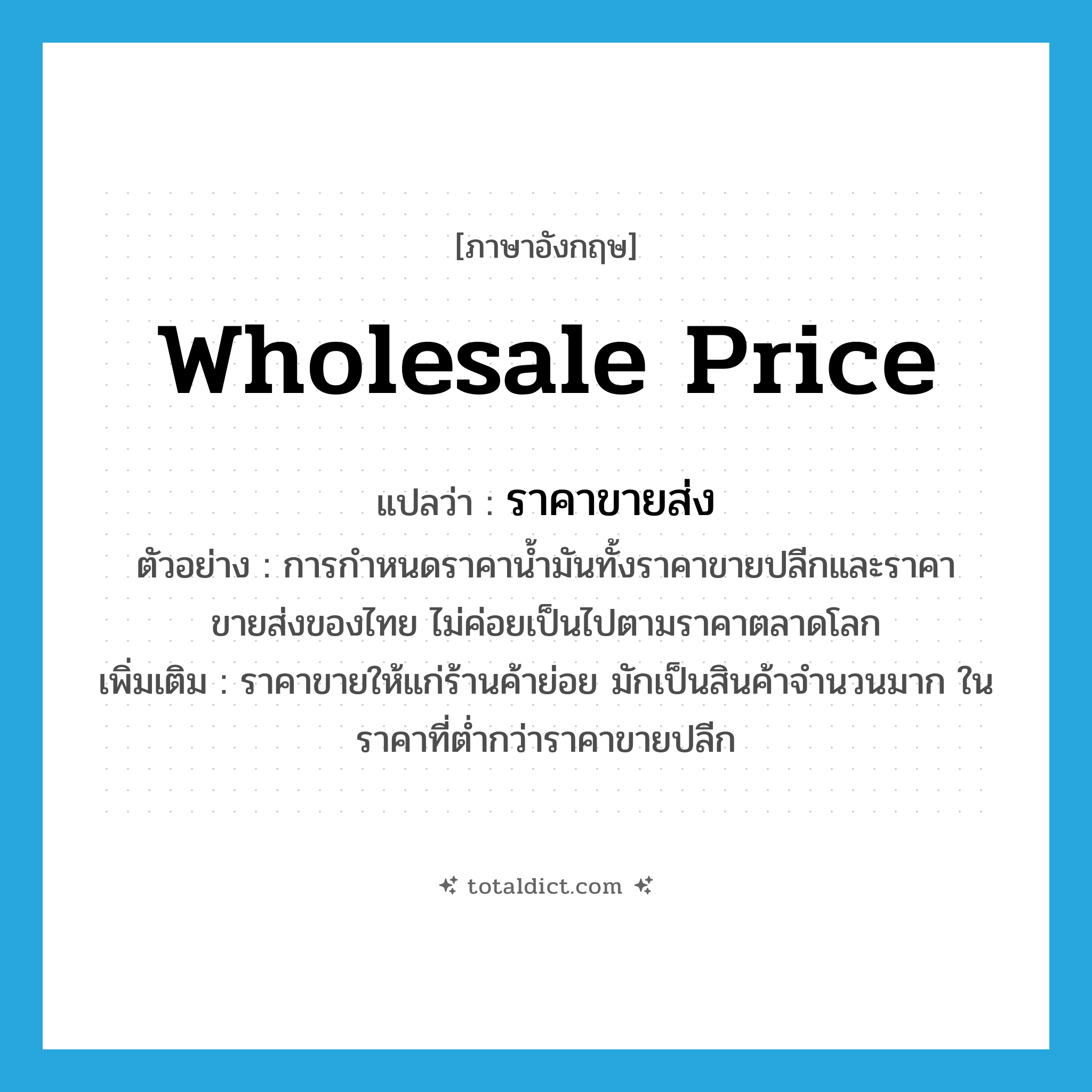 wholesale price แปลว่า?, คำศัพท์ภาษาอังกฤษ wholesale price แปลว่า ราคาขายส่ง ประเภท N ตัวอย่าง การกำหนดราคาน้ำมันทั้งราคาขายปลีกและราคาขายส่งของไทย ไม่ค่อยเป็นไปตามราคาตลาดโลก เพิ่มเติม ราคาขายให้แก่ร้านค้าย่อย มักเป็นสินค้าจำนวนมาก ในราคาที่ต่ำกว่าราคาขายปลีก หมวด N