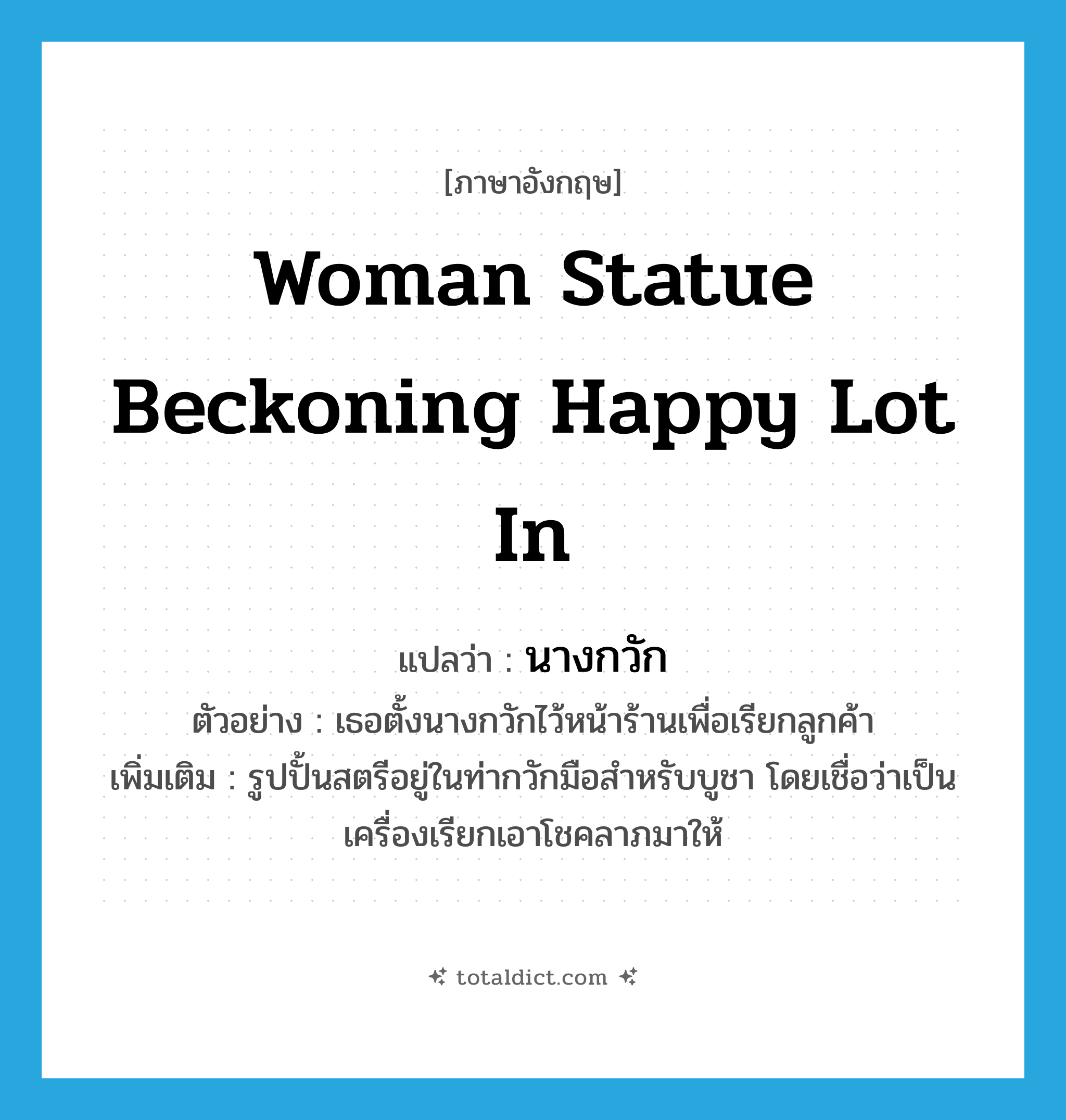 woman statue beckoning happy lot in แปลว่า?, คำศัพท์ภาษาอังกฤษ woman statue beckoning happy lot in แปลว่า นางกวัก ประเภท N ตัวอย่าง เธอตั้งนางกวักไว้หน้าร้านเพื่อเรียกลูกค้า เพิ่มเติม รูปปั้นสตรีอยู่ในท่ากวักมือสำหรับบูชา โดยเชื่อว่าเป็นเครื่องเรียกเอาโชคลาภมาให้ หมวด N