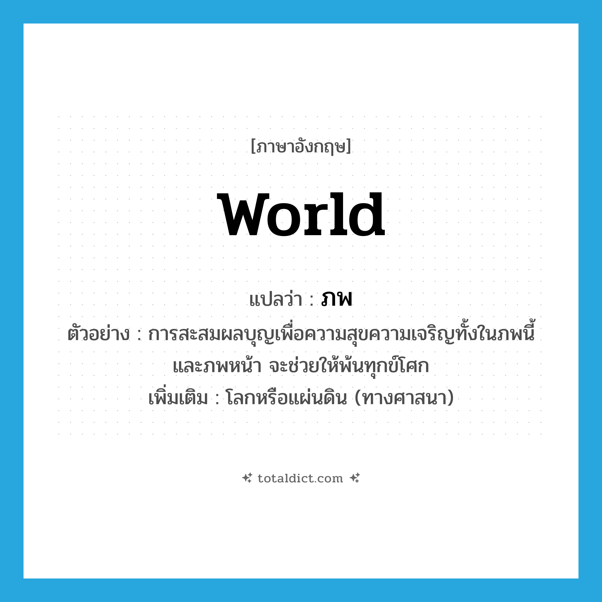 world แปลว่า?, คำศัพท์ภาษาอังกฤษ world แปลว่า ภพ ประเภท N ตัวอย่าง การสะสมผลบุญเพื่อความสุขความเจริญทั้งในภพนี้ และภพหน้า จะช่วยให้พ้นทุกข์โศก เพิ่มเติม โลกหรือแผ่นดิน (ทางศาสนา) หมวด N