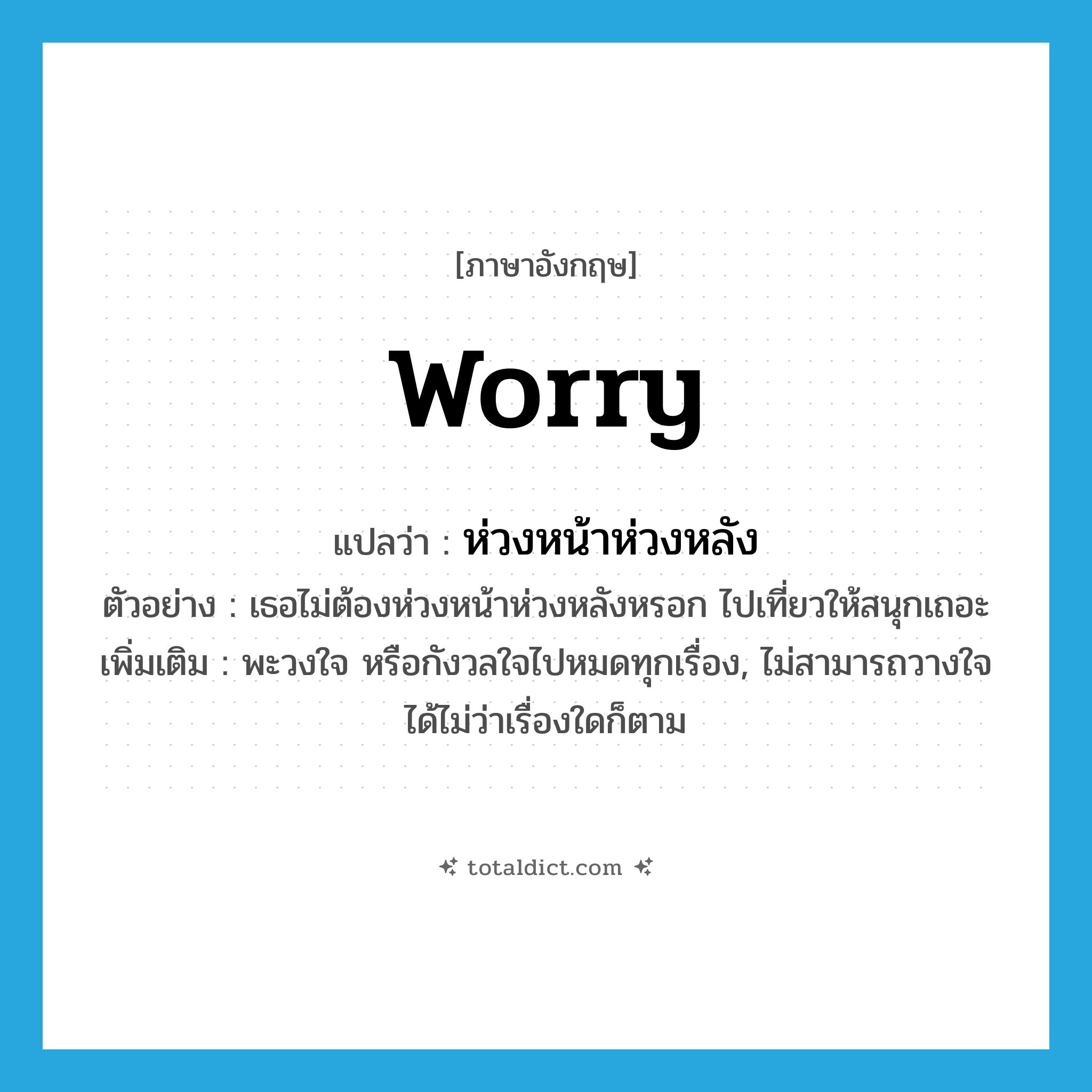 worry แปลว่า?, คำศัพท์ภาษาอังกฤษ worry แปลว่า ห่วงหน้าห่วงหลัง ประเภท V ตัวอย่าง เธอไม่ต้องห่วงหน้าห่วงหลังหรอก ไปเที่ยวให้สนุกเถอะ เพิ่มเติม พะวงใจ หรือกังวลใจไปหมดทุกเรื่อง, ไม่สามารถวางใจได้ไม่ว่าเรื่องใดก็ตาม หมวด V