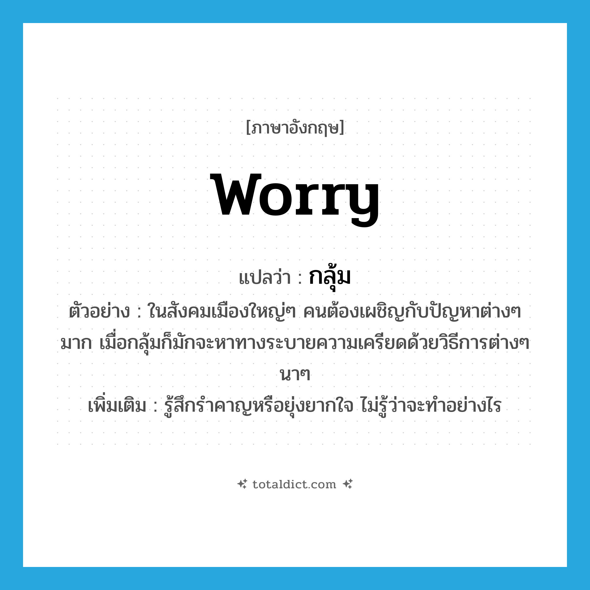 worry แปลว่า?, คำศัพท์ภาษาอังกฤษ worry แปลว่า กลุ้ม ประเภท V ตัวอย่าง ในสังคมเมืองใหญ่ๆ คนต้องเผชิญกับปัญหาต่างๆ มาก เมื่อกลุ้มก็มักจะหาทางระบายความเครียดด้วยวิธีการต่างๆ นาๆ เพิ่มเติม รู้สึกรำคาญหรือยุ่งยากใจ ไม่รู้ว่าจะทำอย่างไร หมวด V