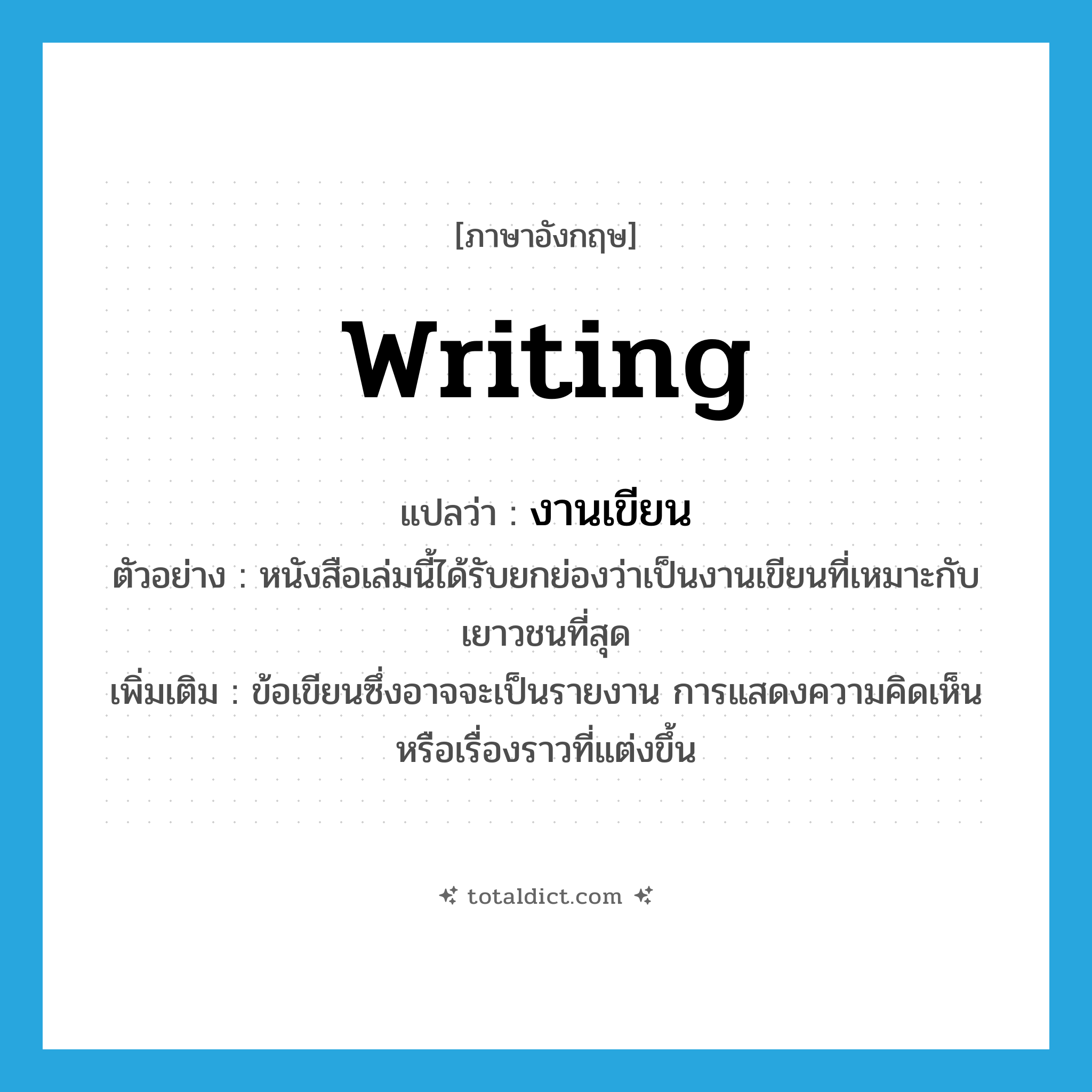 writing แปลว่า?, คำศัพท์ภาษาอังกฤษ writing แปลว่า งานเขียน ประเภท N ตัวอย่าง หนังสือเล่มนี้ได้รับยกย่องว่าเป็นงานเขียนที่เหมาะกับเยาวชนที่สุด เพิ่มเติม ข้อเขียนซึ่งอาจจะเป็นรายงาน การแสดงความคิดเห็นหรือเรื่องราวที่แต่งขึ้น หมวด N