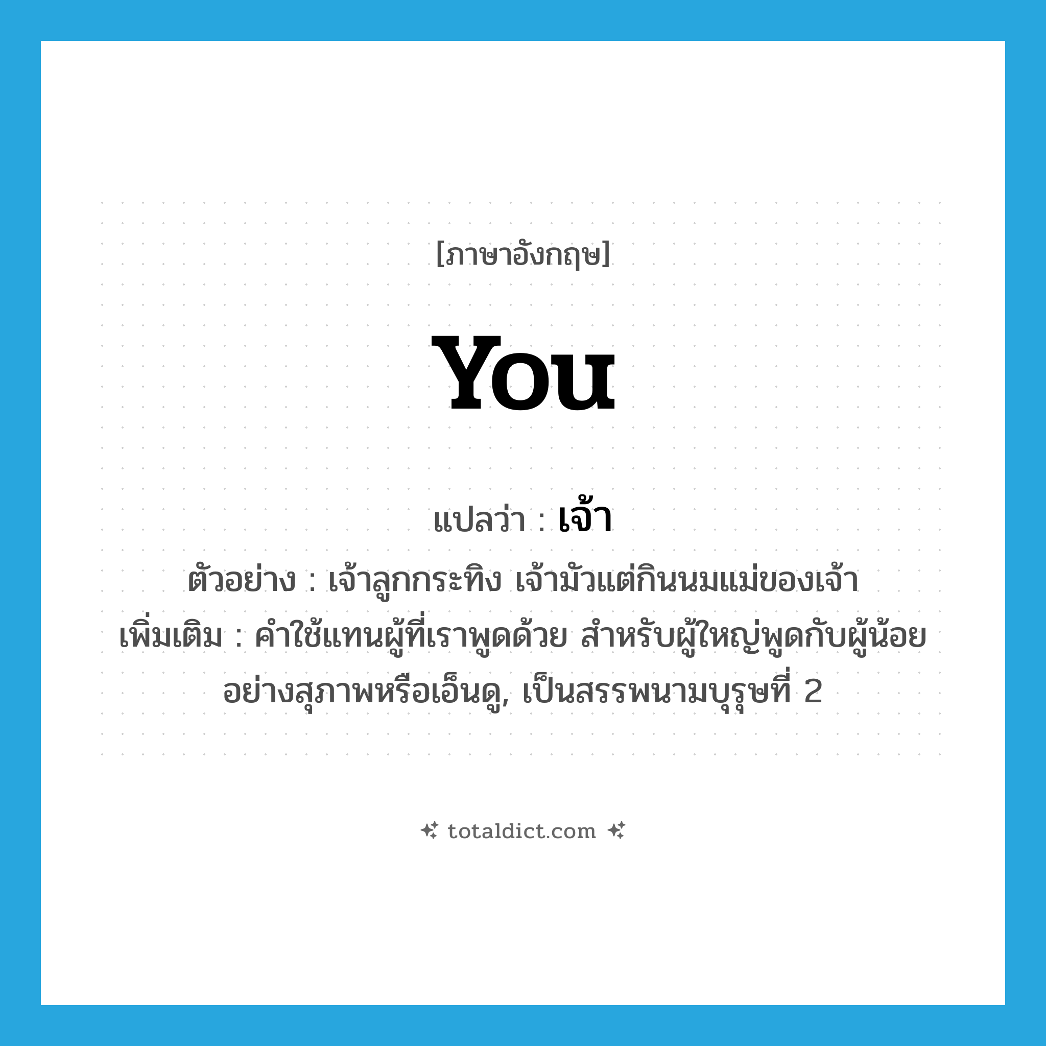 you แปลว่า?, คำศัพท์ภาษาอังกฤษ you แปลว่า เจ้า ประเภท PRON ตัวอย่าง เจ้าลูกกระทิง เจ้ามัวแต่กินนมแม่ของเจ้า เพิ่มเติม คำใช้แทนผู้ที่เราพูดด้วย สำหรับผู้ใหญ่พูดกับผู้น้อยอย่างสุภาพหรือเอ็นดู, เป็นสรรพนามบุรุษที่ 2 หมวด PRON