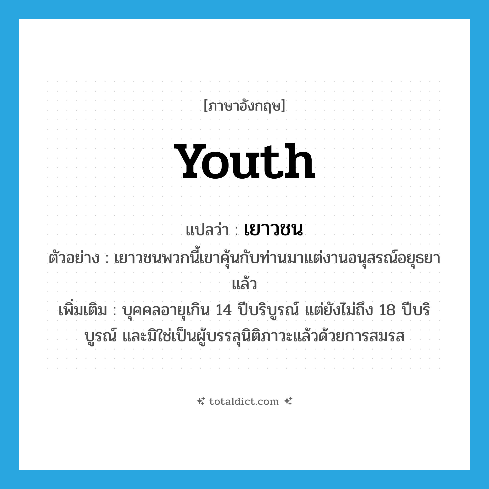 youth แปลว่า?, คำศัพท์ภาษาอังกฤษ youth แปลว่า เยาวชน ประเภท N ตัวอย่าง เยาวชนพวกนี้เขาคุ้นกับท่านมาแต่งานอนุสรณ์อยุธยาแล้ว เพิ่มเติม บุคคลอายุเกิน 14 ปีบริบูรณ์ แต่ยังไม่ถึง 18 ปีบริบูรณ์ และมิใช่เป็นผู้บรรลุนิติภาวะแล้วด้วยการสมรส หมวด N